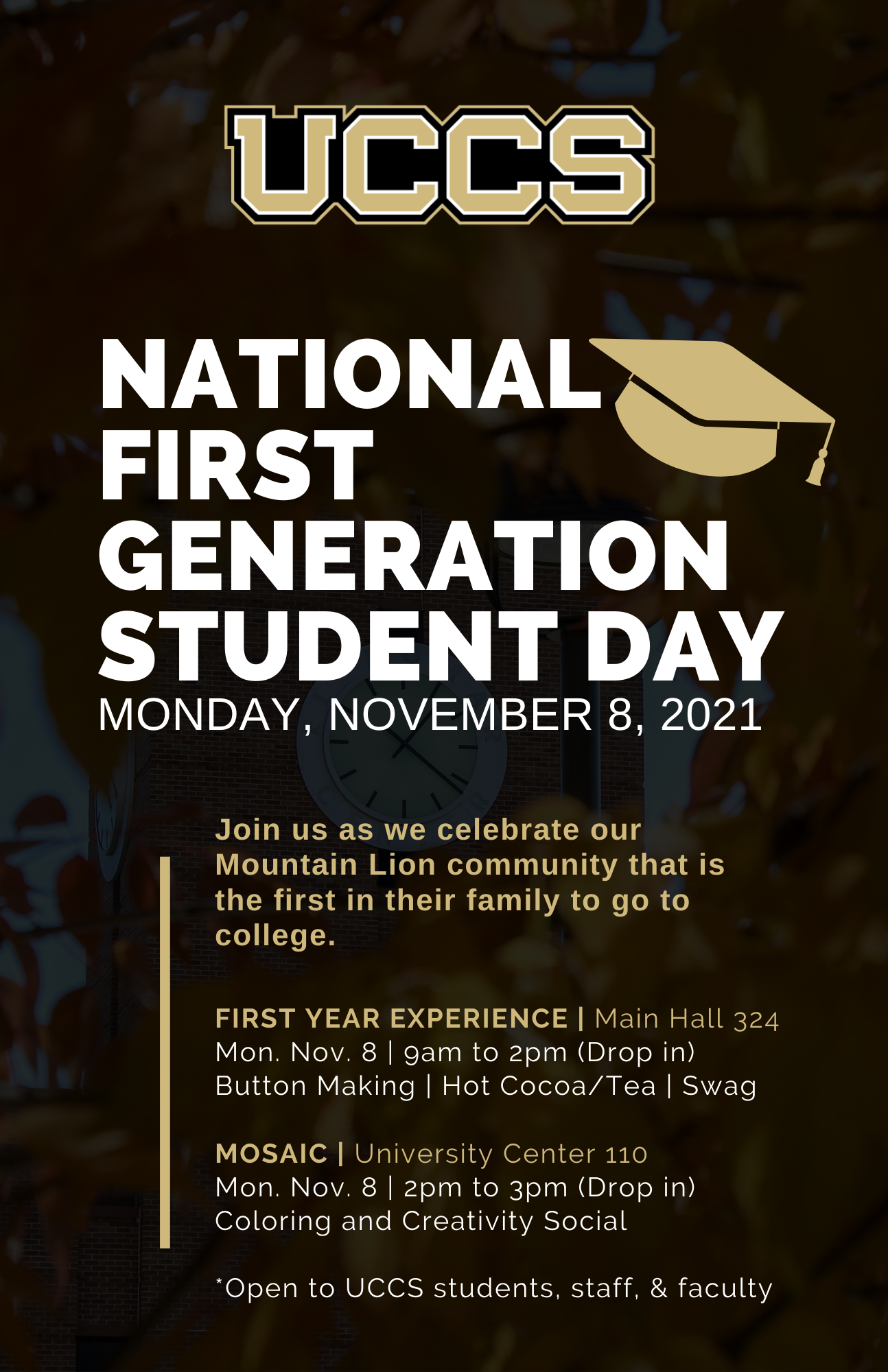 National First Generation Student Day. November 8, 2021. Visit First Year Experience (Main Hall 324) anytime between 9am and 2pm for button making, hot cocoa/tea, and UCCS Swag. Join MOSAIC (University Center 110) for Coloring and creativity social from 2pm to 3pm.